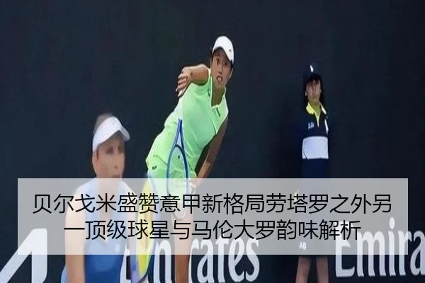 贝尔戈米盛赞意甲新格局劳塔罗之外另一顶级球星与马伦大罗韵味解析